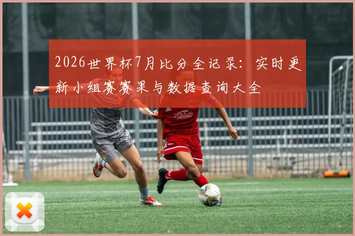2026世界杯7月比分全记录：实时更新小组赛赛果与数据查询大全