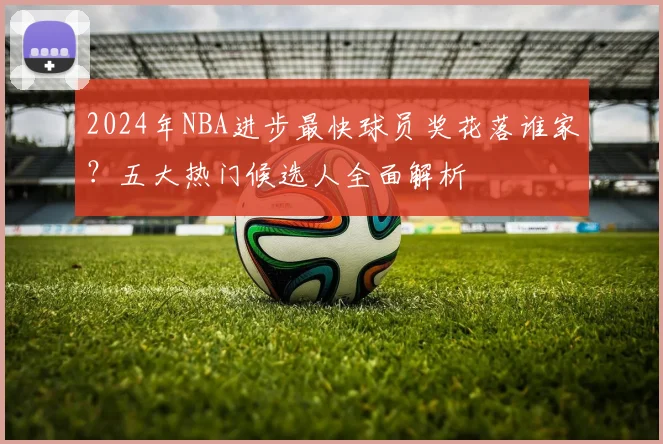 2024年NBA进步最快球员奖花落谁家?五大热门候选人全面解析