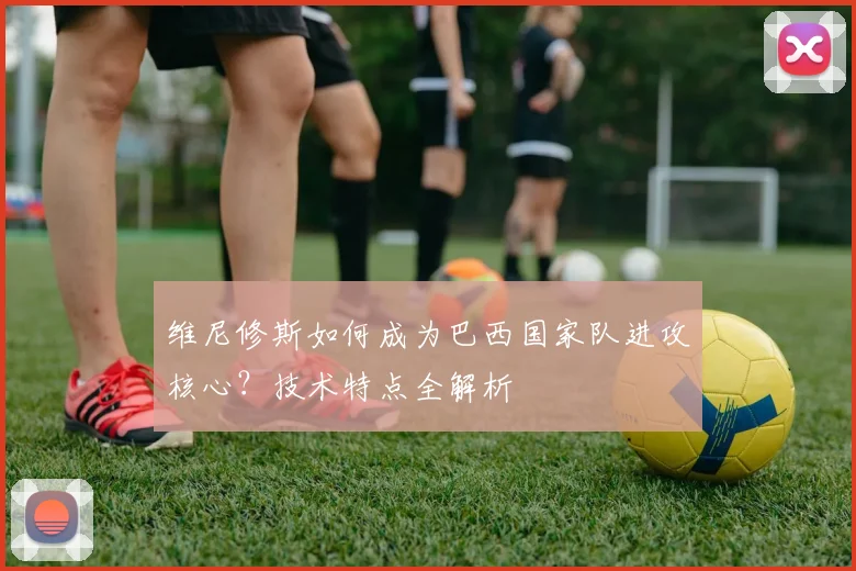 维尼修斯如何成为巴西国家队进攻核心？技术特点全解析