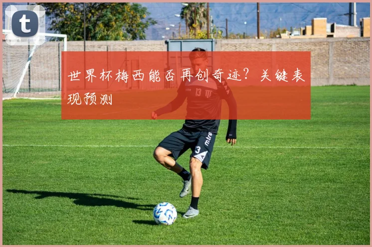 世界杯梅西能否再创奇迹？关键表现预测