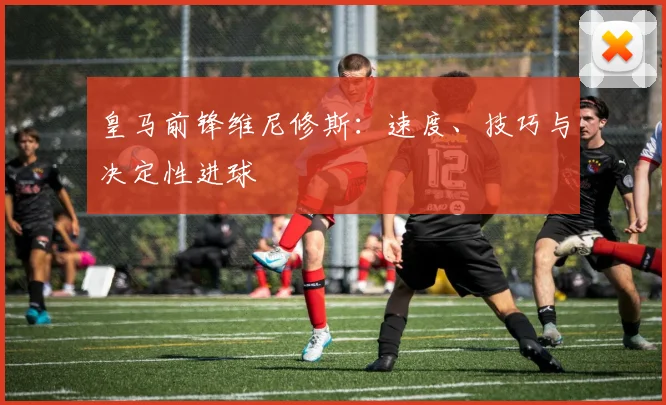 皇马前锋维尼修斯：速度、技巧与决定性进球
