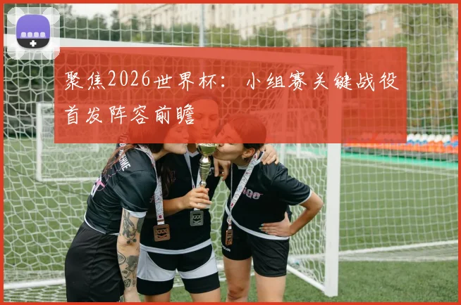 聚焦2026世界杯：小组赛关键战役首发阵容前瞻