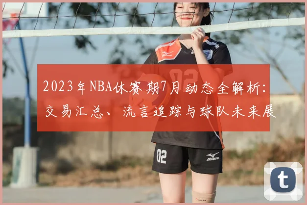 2023年NBA休赛期7月动态全解析：交易汇总、流言追踪与球队未来展望