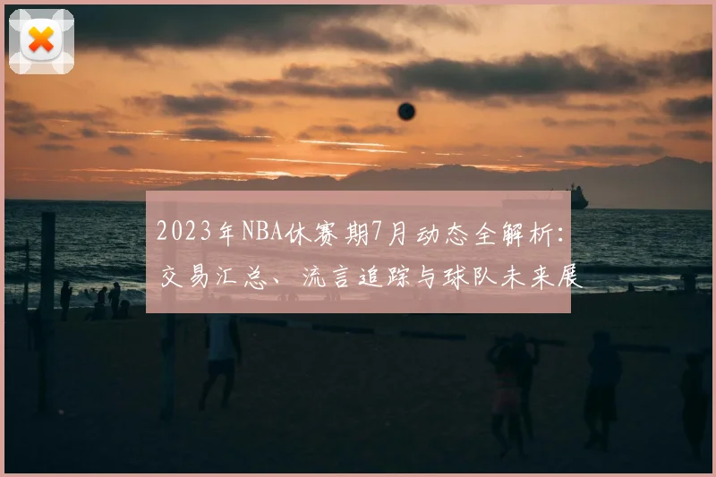 2023年NBA休赛期7月动态全解析：交易汇总、流言追踪与球队未来展望