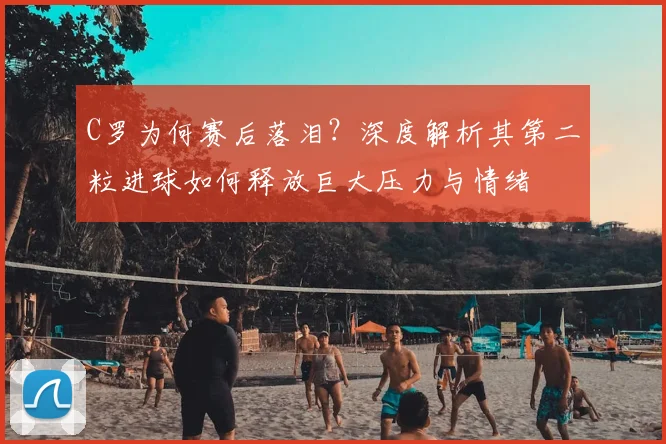 C罗为何赛后落泪？深度解析其第二粒进球如何释放巨大压力与情绪