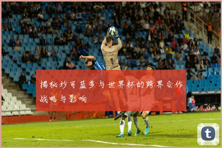 揭秘妙可蓝多与世界杯的跨界合作战略与影响