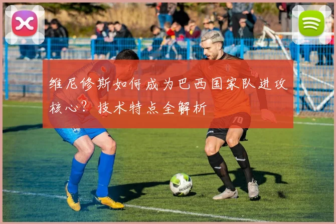 维尼修斯如何成为巴西国家队进攻核心？技术特点全解析