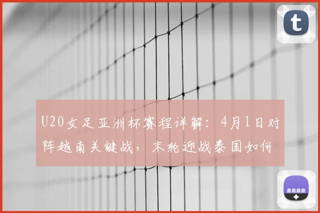 U20女足亚洲杯赛程详解:4月1日对阵越南关键战,末轮迎战泰国如何出线?