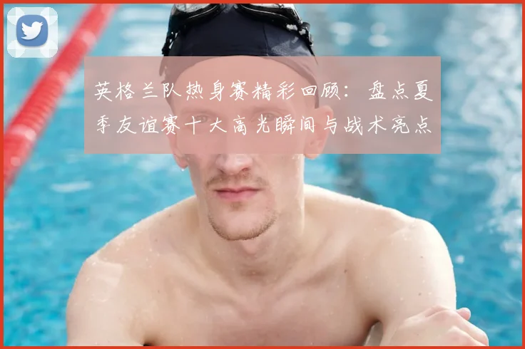 英格兰队热身赛精彩回顾：盘点夏季友谊赛十大高光瞬间与战术亮点