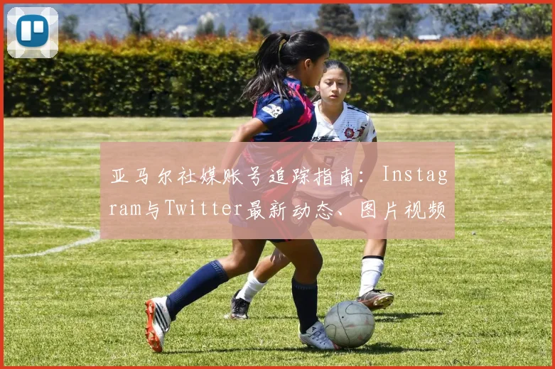 亚马尔社媒账号追踪指南：Instagram与Twitter最新动态、图片视频实时获取方法