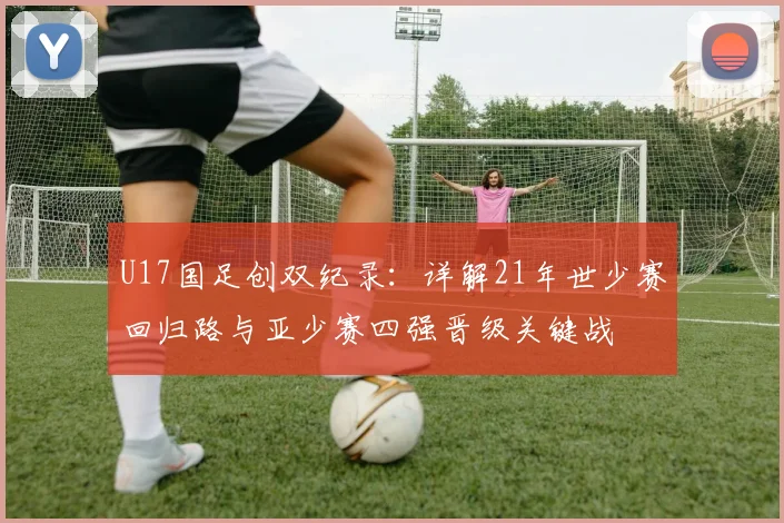 U17国足创双纪录：详解21年世少赛回归路与亚少赛四强晋级关键战